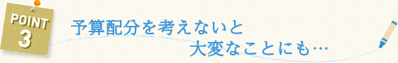 予算配分を考えないと大変なことにも…